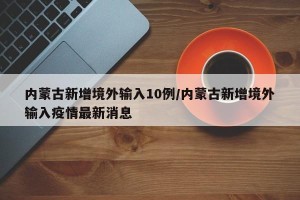 内蒙古新增境外输入10例/内蒙古新增境外输入疫情最新消息