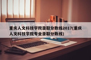重庆人文科技学院录取分数线2017(重庆人文科技学院专业录取分数线)