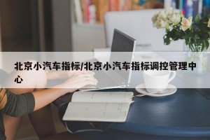 北京小汽车指标/北京小汽车指标调控管理中心