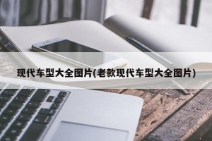 现代车型大全图片(老款现代车型大全图片)