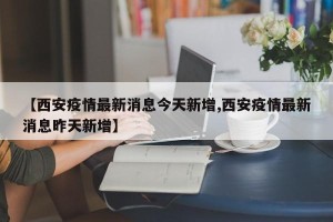 【西安疫情最新消息今天新增,西安疫情最新消息昨天新增】