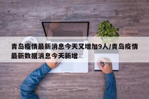 青岛疫情最新消息今天又增加9人/青岛疫情最新数据消息今天新增