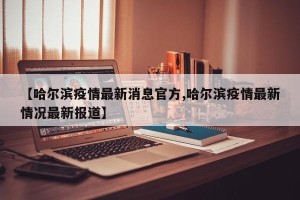 【哈尔滨疫情最新消息官方,哈尔滨疫情最新情况最新报道】
