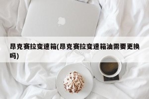 昂克赛拉变速箱(昂克赛拉变速箱油需要更换吗)