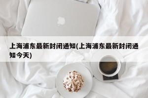 上海浦东最新封闭通知(上海浦东最新封闭通知今天)