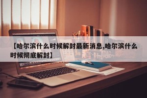【哈尔滨什么时候解封最新消息,哈尔滨什么时候彻底解封】