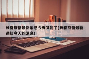 长春疫情最新消息今天又封了(长春疫情最新通知今天的消息)