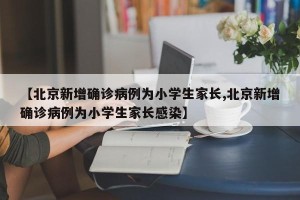 【北京新增确诊病例为小学生家长,北京新增确诊病例为小学生家长感染】