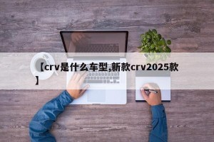 【crv是什么车型,新款crv2025款】