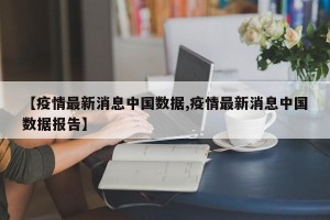 【疫情最新消息中国数据,疫情最新消息中国数据报告】