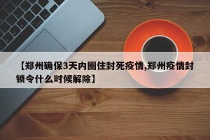 【郑州确保3天内圈住封死疫情,郑州疫情封锁令什么时候解除】
