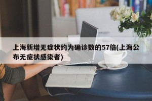 上海新增无症状约为确诊数的57倍(上海公布无症状感染者)
