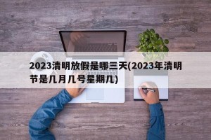 2023清明放假是哪三天(2023年清明节是几月几号星期几)
