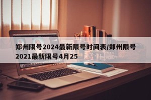 郑州限号2024最新限号时间表/郑州限号2021最新限号4月25