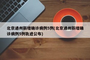 北京通州新增确诊病例5例(北京通州新增确诊病例5例轨迹公布)