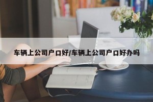 车辆上公司户口好/车辆上公司户口好办吗