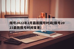 限号2022年2月最新限号时间(限号2021最新限号时间变更)