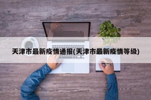 天津市最新疫情通报(天津市最新疫情等级)