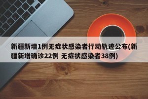 新疆新增1例无症状感染者行动轨迹公布(新疆新增确诊22例 无症状感染者38例)