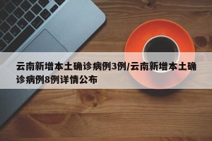 云南新增本土确诊病例3例/云南新增本土确诊病例8例详情公布