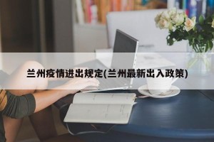 兰州疫情进出规定(兰州最新出入政策)