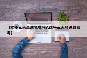 【端午三天高速免费吗?,端午三天收过路费吗】
