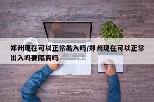 郑州现在可以正常出入吗/郑州现在可以正常出入吗要隔离吗