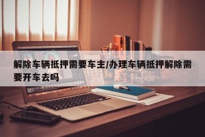 解除车辆抵押需要车主/办理车辆抵押解除需要开车去吗