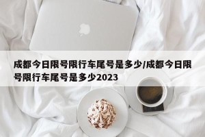 成都今日限号限行车尾号是多少/成都今日限号限行车尾号是多少2023