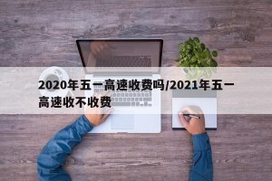 2020年五一高速收费吗/2021年五一高速收不收费