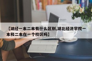 【湖经一本二本有什么区别,湖北经济学院一本和二本在一个校区吗】