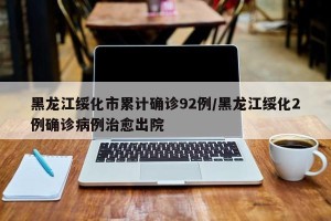 黑龙江绥化市累计确诊92例/黑龙江绥化2例确诊病例治愈出院