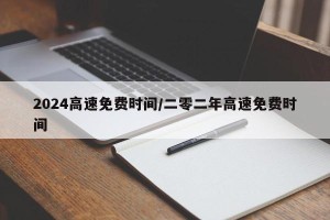 2024高速免费时间/二零二年高速免费时间