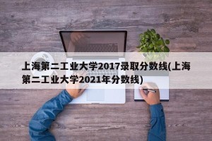 上海第二工业大学2017录取分数线(上海第二工业大学2021年分数线)