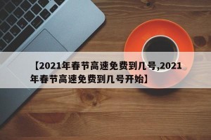 【2021年春节高速免费到几号,2021年春节高速免费到几号开始】
