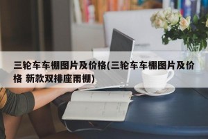 三轮车车棚图片及价格(三轮车车棚图片及价格 新款双排座雨棚)