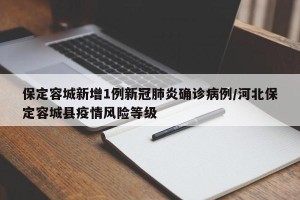 保定容城新增1例新冠肺炎确诊病例/河北保定容城县疫情风险等级