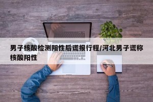 男子核酸检测阳性后谎报行程/河北男子谎称核酸阳性