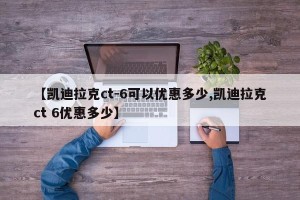 【凯迪拉克ct-6可以优惠多少,凯迪拉克ct 6优惠多少】