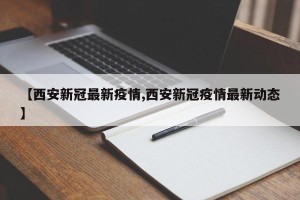 【西安新冠最新疫情,西安新冠疫情最新动态】