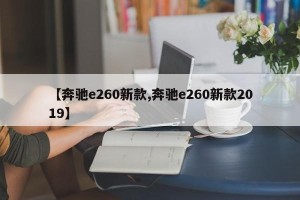 【奔驰e260新款,奔驰e260新款2019】