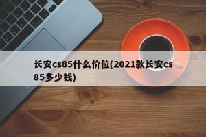 长安cs85什么价位(2021款长安cs85多少钱)