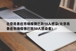北京岳各庄市场疫情已致50人感染(北京岳各庄市场疫情已致50人感染者)