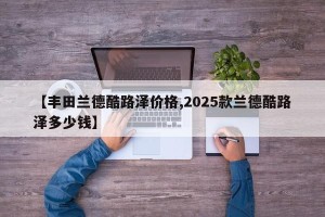 【丰田兰德酷路泽价格,2025款兰德酷路泽多少钱】