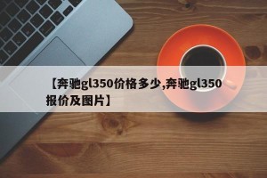 【奔驰gl350价格多少,奔驰gl350报价及图片】