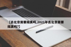 【去北京需要隔离吗,2021年去北京需要隔离吗?】
