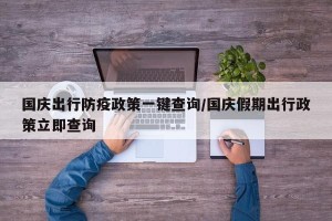 国庆出行防疫政策一键查询/国庆假期出行政策立即查询