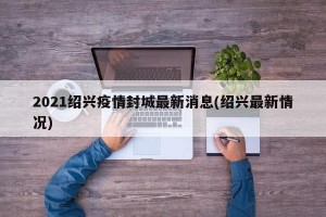2021绍兴疫情封城最新消息(绍兴最新情况)