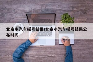 北京小汽车摇号结果/北京小汽车摇号结果公布时间