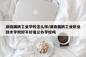 湖南国防工业学校怎么样/湖南国防工业职业技术学院好不好是公办学校吗